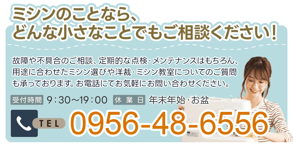 ミシンのことなら、どんな小さなことでもご相談ください！故障や不具合のご相談、定期的な点検・メンテナンスはもちろん、用途に合わせたミシン選びや洋裁・ミシン教室についてのご質問も承っております。お電話にてお気軽にお問い合わせください。0956-48-6556
